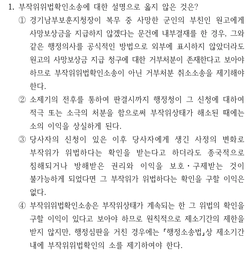 1. 부작위위법확인소송에 대한 설명으로 옳지 않은 것은? ①경기남부보훈지청장이 복무 중 사망한 군인의 부친인 원고에게 사망보상금을 지급하지 않겠다는 문건에 내부결재를 한 경우, 그와 같은 행정의사를 공식적인 방법으로 외부에 표시하지 않았더라도 원고의 사망보상금 지급 청구에 대한 거부처분이 존재한다고 보아야 하므로 부작위위법확인소송이 아닌 거부처분 취소소송을 제기해야 한다. ②소제기의 전후를 통하여 판결시까지 행정청이 그 신청에 대하여 적극 또는 소극의 처분을 함으로써 부작위상태가 해소된 때에는 소의 이익을 상실하게 된다. ③당사자의 신청이 있은 이후 당사자에게 생긴 사정의 변화로 부작위가 위법하다는 확인을 받는다고 하더라도 종국적으로 침해되거나 방해받은 권리와 이익을 보호ㆍ구제받는 것이 불가능하게 되었다면 그 부작위가 위법하다는 확인을 구할 이익은 없다. ④부작위위법확인소송은 부작위상태가 계속되는 한 그 위법의 확인을 구할 이익이 있다고 보아야 하므로 원칙적으로 제소기간의 제한을 받지 않지만, 행정심판을 거친 경우에는 행정소송법상 제소기간 내에 부작위위법확인의 소를 제기하여야 한다.