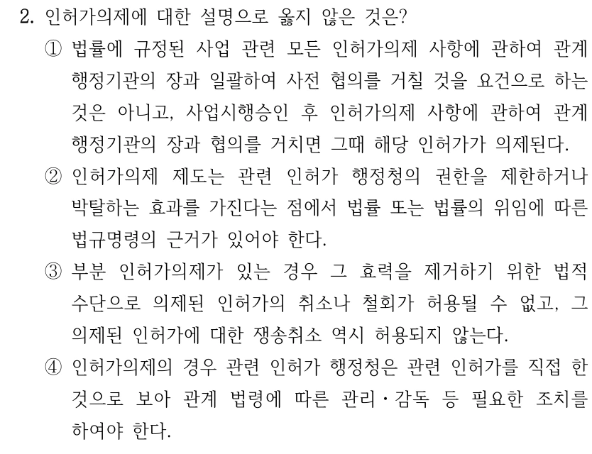 2. 인허가의제에 대한 설명으로 옳지 않은 것은? ①법률에 규정된 사업 관련 모든 인허가의제 사항에 관하여 관계 행정기관의 장과 일괄하여 사전 협의를 거칠 것을 요건으로 하는 것은 아니고, 사업시행승인 후 인허가의제 사항에 관하여 관계 행정기관의 장과 협의를 거치면 그때 해당 인허가가 의제된다. ②인허가의제 제도는 관련 인허가 행정청의 권한을 제한하거나 박탈하는 효과를 가진다는 점에서 법률 또는 법률의 위임에 따른 법규명령의 근거가 있어야 한다. ③부분 인허가의제가 있는 경우 그 효력을 제거하기 위한 법적 수단으로 의제된 인허가의 취소나 철회가 허용될 수 없고, 그 의제된 인허가에 대한 쟁송취소 역시 허용되지 않는다. ④인허가의제의 경우 관련 인허가 행정청은 관련 인허가를 직접 한 것으로 보아 관계 법령에 따른 관리ㆍ감독 등 필요한 조치를 하여야 한다.
