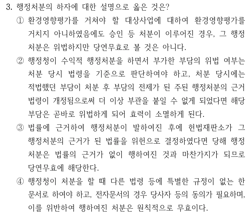3. 행정처분의 하자에 대한 설명으로 옳은 것은? ①환경영향평가를 거쳐야 할 대상사업에 대하여 환경영향평가를 거치지 아니하였음에도 승인 등 처분이 이루어진 경우, 그 행정 처분은 위법하지만 당연무효로 볼 것은 아니다. ②행정청이 수익적 행정처분을 하면서 부가한 부담의 위법 여부는 처분 당시 법령을 기준으로 판단하여야 하고, 처분 당시에는 적법했던 부담이 처분 후 부담의 전제가 된 주된 행정처분의 근거 법령이 개정됨으로써 더 이상 부관을 붙일 수 없게 되었다면 해당 부담은 곧바로 위법하게 되어 효력이 소멸하게 된다. ③법률에 근거하여 행정처분이 발하여진 후에 헌법재판소가 그 행정처분의 근거가 된 법률을 위헌으로 결정하였다면 당해 행정 처분은 법률의 근거가 없이 행하여진 것과 마찬가지가 되므로 당연무효에 해당한다. ④행정청이 처분을 할 때 다른 법령 등에 특별한 규정이 없는 한 문서로 하여야 하고, 전자문서의 경우 당사자 등의 동의가 필요하며, 이를 위반하여 행하여진 처분은 원칙적으로 무효이다.
