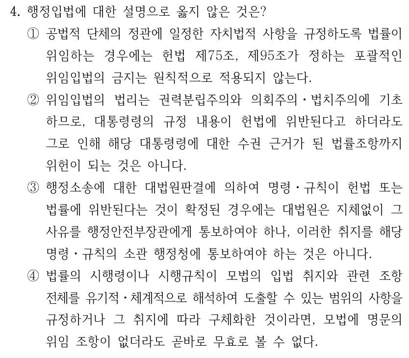 4. 행정입법에 대한 설명으로 옳지 않은 것은? ①공법적 단체의 정관에 일정한 자치법적 사항을 규정하도록 법률이 위임하는 경우에는 헌법 제75조, 제95조가 정하는 포괄적인 위임입법의 금지는 원칙적으로 적용되지 않는다. ②위임입법의 법리는 권력분립주의와 의회주의ㆍ법치주의에 기초 하므로, 대통령령의 규정 내용이 헌법에 위반된다고 하더라도 그로 인해 해당 대통령령에 대한 수권 근거가 된 법률조항까지 위헌이 되는 것은 아니다. ③행정소송에 대한 대법원판결에 의하여 명령ㆍ규칙이 헌법 또는 법률에 위반된다는 것이 확정된 경우에는 대법원은 지체없이 그 사유를 행정안전부장관에게 통보하여야 하나, 이러한 취지를 해당 명령ㆍ규칙의 소관 행정청에 통보하여야 하는 것은 아니다. ④법률의 시행령이나 시행규칙이 모법의 입법 취지와 관련 조항 전체를 유기적ㆍ체계적으로 해석하여 도출할 수 있는 범위의 사항을 규정하거나 그 취지에 따라 구체화한 것이라면, 모법에 명문의 위임 조항이 없더라도 곧바로 무효로 볼 수 없다.