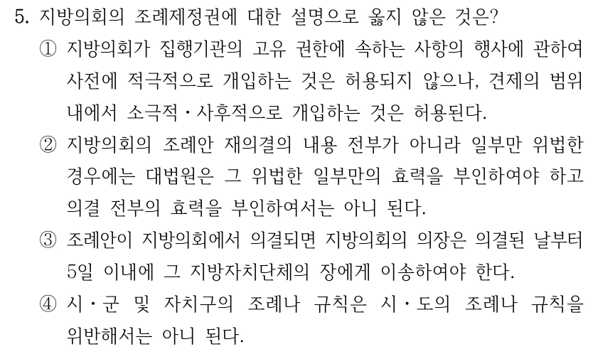 5. 지방의회의 조례제정권에 대한 설명으로 옳지 않은 것은? ①지방의회가 집행기관의 고유 권한에 속하는 사항의 행사에 관하여 사전에 적극적으로 개입하는 것은 허용되지 않으나, 견제의 범위 내에서 소극적ㆍ사후적으로 개입하는 것은 허용된다. ②지방의회의 조례안 재의결의 내용 전부가 아니라 일부만 위법한 경우에는 대법원은 그 위법한 일부만의 효력을 부인하여야 하고 의결 전부의 효력을 부인하여서는 아니 된다. ③조례안이 지방의회에서 의결되면 지방의회의 의장은 의결된 날부터 5일 이내에 그 지방자치단체의 장에게 이송하여야 한다. ④시ㆍ군 및 자치구의 조례나 규칙은 시ㆍ도의 조례나 규칙을 위반해서는 아니 된다.