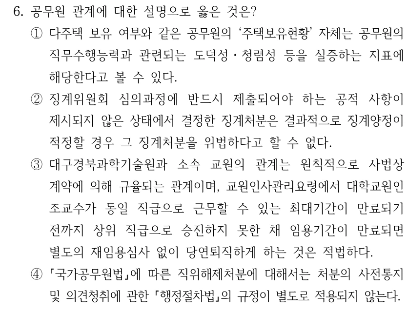 6. 공무원 관계에 대한 설명으로 옳은 것은? ①다주택 보유 여부와 같은 공무원의 ‘주택보유현황’ 자체는 공무원의 직무수행능력과 관련되는 도덕성ㆍ청렴성 등을 실증하는 지표에 해당한다고 볼 수 있다. ②징계위원회 심의과정에 반드시 제출되어야 하는 공적 사항이 제시되지 않은 상태에서 결정한 징계처분은 결과적으로 징계양정이 적정할 경우 그 징계처분을 위법하다고 할 수 없다. ③대구경북과학기술원과 소속 교원의 관계는 원칙적으로 사법상 계약에 의해 규율되는 관계이며, 교원인사관리요령에서 대학교원인 조교수가 동일 직급으로 근무할 수 있는 최대기간이 만료되기 전까지 상위 직급으로 승진하지 못한 채 임용기간이 만료되면 별도의 재임용심사 없이 당연퇴직하게 하는 것은 적법하다. ④ 국가공무원법에 따른 직위해제처분에 대해서는 처분의 사전통지 및 의견청취에 관한 행정절차법의 규정이 별도로 적용되지 않는다.
