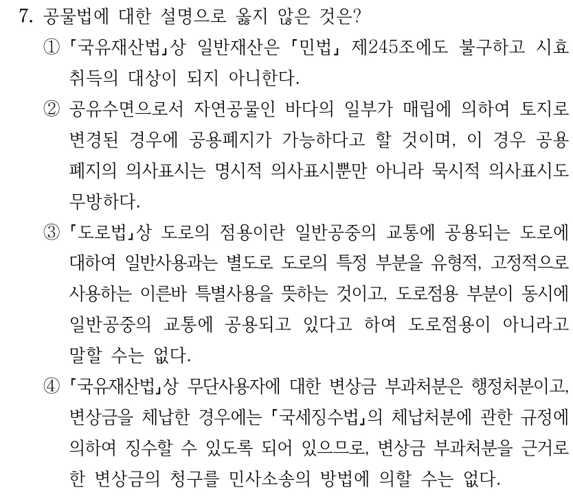 7. 공물법에 대한 설명으로 옳지 않은 것은? ① 국유재산법상 일반재산은 민법 제245조에도 불구하고 시효 취득의 대상이 되지 아니한다. ②공유수면으로서 자연공물인 바다의 일부가 매립에 의하여 토지로 변경된 경우에 공용폐지가 가능하다고 할 것이며, 이 경우 공용 폐지의 의사표시는 명시적 의사표시뿐만 아니라 묵시적 의사표시도 무방하다. ③ 도로법상 도로의 점용이란 일반공중의 교통에 공용되는 도로에 대하여 일반사용과는 별도로 도로의 특정 부분을 유형적, 고정적으로 사용하는 이른바 특별사용을 뜻하는 것이고, 도로점용 부분이 동시에 일반공중의 교통에 공용되고 있다고 하여 도로점용이 아니라고 말할 수는 없다. ④ 국유재산법상 무단사용자에 대한 변상금 부과처분은 행정처분이고, 변상금을 체납한 경우에는 국세징수법의 체납처분에 관한 규정에 의하여 징수할 수 있도록 되어 있으므로, 변상금 부과처분을 근거로 한 변상금의 청구를 민사소송의 방법에 의할 수는 없다.