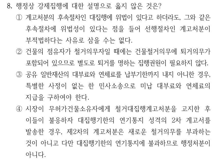 8. 행정상 강제집행에 대한 설명으로 옳지 않은 것은? ①계고처분의 후속절차인 대집행에 위법이 있다고 하더라도, 그와 같은 후속절차에 위법성이 있다는 점을 들어 선행절차인 계고처분이 부적법하다는 사유로 삼을 수는 없다. ②건물의 점유자가 철거의무자일 때에는 건물철거의무에 퇴거의무가 포함되어 있으므로 별도로 퇴거를 명하는 집행권원이 필요하지 않다. ③공유 일반재산의 대부료와 연체료를 납부기한까지 내지 아니한 경우, 특별한 사정이 없는 한 민사소송으로 미납 대부료와 연체료의 지급을 구하여야 한다. ④시장이 무허가건물소유자에게 철거대집행계고처분을 고지한 후 이들이 불응하자 대집행기한의 연기통지 성격의 2차 계고서를 발송한 경우, 제2차의 계고처분은 새로운 철거의무를 부과하는 것이 아니고 다만 대집행기한의 연기통지에 불과하므로 행정처분이 아니다.