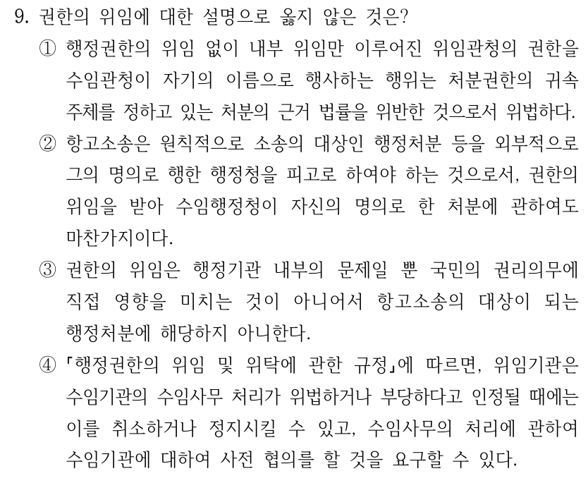 9. 권한의 위임에 대한 설명으로 옳지 않은 것은? ①행정권한의 위임 없이 내부 위임만 이루어진 위임관청의 권한을 수임관청이 자기의 이름으로 행사하는 행위는 처분권한의 귀속 주체를 정하고 있는 처분의 근거 법률을 위반한 것으로서 위법하다. ②항고소송은 원칙적으로 소송의 대상인 행정처분 등을 외부적으로 그의 명의로 행한 행정청을 피고로 하여야 하는 것으로서, 권한의 위임을 받아 수임행정청이 자신의 명의로 한 처분에 관하여도 마찬가지이다. ③권한의 위임은 행정기관 내부의 문제일 뿐 국민의 권리의무에 직접 영향을 미치는 것이 아니어서 항고소송의 대상이 되는 행정처분에 해당하지 아니한다. ④ 행정권한의 위임 및 위탁에 관한 규정에 따르면, 위임기관은 수임기관의 수임사무 처리가 위법하거나 부당하다고 인정될 때에는 이를 취소하거나 정지시킬 수 있고, 수임사무의 처리에 관하여 수임기관에 대하여 사전 협의를 할 것을 요구할 수 있다.