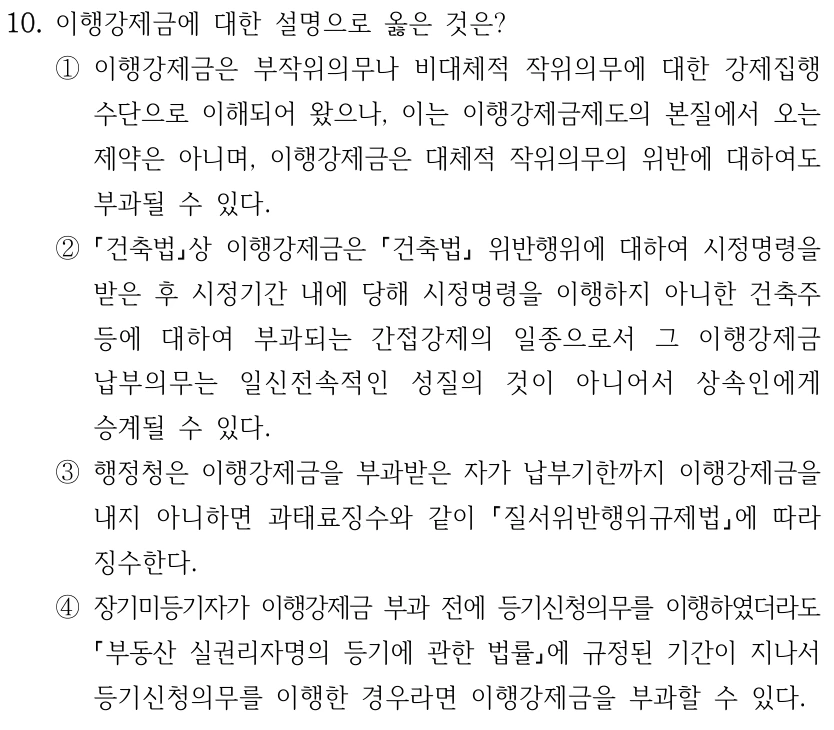 10. 이행강제금에 대한 설명으로 옳은 것은? ①이행강제금은 부작위의무나 비대체적 작위의무에 대한 강제집행 수단으로 이해되어 왔으나, 이는 이행강제금제도의 본질에서 오는 제약은 아니며, 이행강제금은 대체적 작위의무의 위반에 대하여도 부과될 수 있다. ② 건축법상 이행강제금은 건축법 위반행위에 대하여 시정명령을 받은 후 시정기간 내에 당해 시정명령을 이행하지 아니한 건축주 등에 대하여 부과되는 간접강제의 일종으로서 그 이행강제금 납부의무는 일신전속적인 성질의 것이 아니어서 상속인에게 승계될 수 있다. ③행정청은 이행강제금을 부과받은 자가 납부기한까지 이행강제금을 내지 아니하면 과태료징수와 같이 질서위반행위규제법에 따라 징수한다. ④장기미등기자가 이행강제금 부과 전에 등기신청의무를 이행하였더라도 부동산 실권리자명의 등기에 관한 법률에 규정된 기간이 지나서 등기신청의무를 이행한 경우라면 이행강제금을 부과할 수 있다.