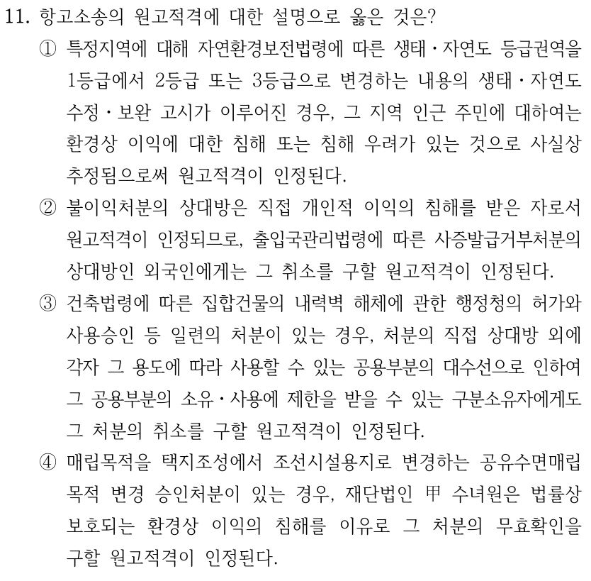 11. 항고소송의 원고적격에 대한 설명으로 옳은 것은? ①특정지역에 대해 자연환경보전법령에 따른 생태ㆍ자연도 등급권역을 1등급에서 2등급 또는 3등급으로 변경하는 내용의 생태ㆍ자연도 수정ㆍ보완 고시가 이루어진 경우, 그 지역 인근 주민에 대하여는 환경상 이익에 대한 침해 또는 침해 우려가 있는 것으로 사실상 추정됨으로써 원고적격이 인정된다. ②불이익처분의 상대방은 직접 개인적 이익의 침해를 받은 자로서 원고적격이 인정되므로, 출입국관리법령에 따른 사증발급거부처분의 상대방인 외국인에게는 그 취소를 구할 원고적격이 인정된다. ③건축법령에 따른 집합건물의 내력벽 해체에 관한 행정청의 허가와 사용승인 등 일련의 처분이 있는 경우, 처분의 직접 상대방 외에 각자 그 용도에 따라 사용할 수 있는 공용부분의 대수선으로 인하여 그 공용부분의 소유ㆍ사용에 제한을 받을 수 있는 구분소유자에게도 그 처분의 취소를 구할 원고적격이 인정된다. ④매립목적을 택지조성에서 조선시설용지로 변경하는 공유수면매립 목적 변경 승인처분이 있는 경우, 재단법인 甲 수녀원은 법률상 보호되는 환경상 이익의 침해를 이유로 그 처분의 무효확인을 구할 원고적격이 인정된다.