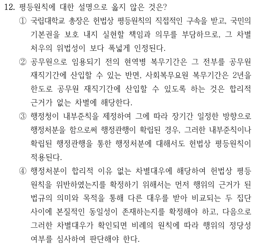 12. 평등원칙에 대한 설명으로 옳지 않은 것은? ①국립대학교 총장은 헌법상 평등원칙의 직접적인 구속을 받고, 국민의 기본권을 보호 내지 실현할 책임과 의무를 부담하므로, 그 차별 처우의 위법성이 보다 폭넓게 인정된다. ②공무원으로 임용되기 전의 현역병 복무기간은 그 전부를 공무원 재직기간에 산입할 수 있는 반면, 사회복무요원 복무기간은 2년을 한도로 공무원 재직기간에 산입할 수 있도록 하는 것은 합리적 근거가 없는 차별에 해당한다. ③행정청이 내부준칙을 제정하여 그에 따라 장기간 일정한 방향으로 행정처분을 함으로써 행정관행이 확립된 경우, 그러한 내부준칙이나 확립된 행정관행을 통한 행정처분에 대해서도 헌법상 평등원칙이 적용된다. ④행정처분이 합리적 이유 없는 차별대우에 해당하여 헌법상 평등 원칙을 위반하였는지를 확정하기 위해서는 먼저 행위의 근거가 된 법규의 의미와 목적을 통해 다른 대우를 받아 비교되는 두 집단 사이에 본질적인 동일성이 존재하는지를 확정해야 하고, 다음으로 그러한 차별대우가 확인되면 비례의 원칙에 따라 행위의 정당성 여부를 심사하여 판단해야 한다.