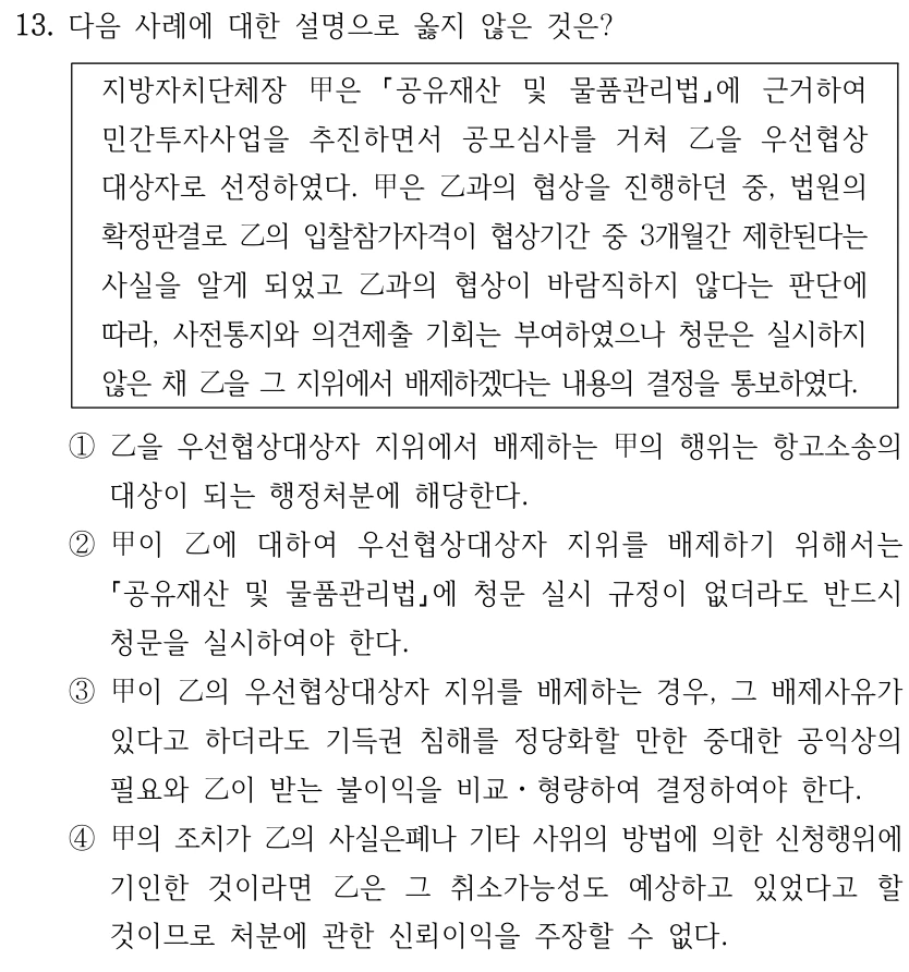 13. 다음 사례에 대한 설명으로 옳지 않은 것은? 지방자치단체장 甲은 공유재산 및 물품관리법에 근거하여 민간투자사업을 추진하면서 공모심사를 거쳐 乙을 우선협상 대상자로 선정하였다. 甲은 乙과의 협상을 진행하던 중, 법원의 확정판결로 乙의 입찰참가자격이 협상기간 중 3개월간 제한된다는 사실을 알게 되었고 乙과의 협상이 바람직하지 않다는 판단에 따라, 사전통지와 의견제출 기회는 부여하였으나 청문은 실시하지 않은 채 乙을 그 지위에서 배제하겠다는 내용의 결정을 통보하였다. ①乙을 우선협상대상자 지위에서 배제하는 甲의 행위는 항고소송의 대상이 되는 행정처분에 해당한다. ②甲이 乙에 대하여 우선협상대상자 지위를 배제하기 위해서는 공유재산 및 물품관리법에 청문 실시 규정이 없더라도 반드시 청문을 실시하여야 한다. ③甲이 乙의 우선협상대상자 지위를 배제하는 경우, 그 배제사유가 있다고 하더라도 기득권 침해를 정당화할 만한 중대한 공익상의 필요와 乙이 받는 불이익을 비교ㆍ형량하여 결정하여야 한다. ④甲의 조치가 乙의 사실은폐나 기타 사위의 방법에 의한 신청행위에 기인한 것이라면 乙은 그 취소가능성도 예상하고 있었다고 할 것이므로 처분에 관한 신뢰이익을 주장할 수 없다.