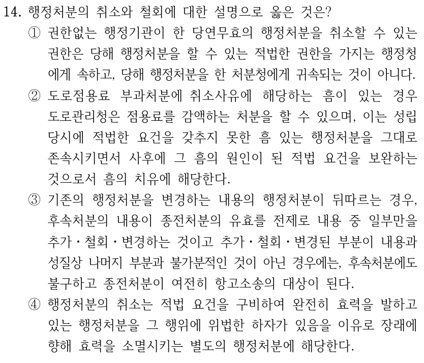 14. 행정처분의 취소와 철회에 대한 설명으로 옳은 것은? ①권한없는 행정기관이 한 당연무효의 행정처분을 취소할 수 있는 권한은 당해 행정처분을 할 수 있는 적법한 권한을 가지는 행정청 에게 속하고, 당해 행정처분을 한 처분청에게 귀속되는 것이 아니다. ②도로점용료 부과처분에 취소사유에 해당하는 흠이 있는 경우 도로관리청은 점용료를 감액하는 처분을 할 수 있으며, 이는 성립 당시에 적법한 요건을 갖추지 못한 흠 있는 행정처분을 그대로 존속시키면서 사후에 그 흠의 원인이 된 적법 요건을 보완하는 것으로서 흠의 치유에 해당한다. ③기존의 행정처분을 변경하는 내용의 행정처분이 뒤따르는 경우, 후속처분의 내용이 종전처분의 유효를 전제로 내용 중 일부만을 추가ㆍ철회ㆍ변경하는 것이고 추가ㆍ철회ㆍ변경된 부분이 내용과 성질상 나머지 부분과 불가분적인 것이 아닌 경우에는, 후속처분에도 불구하고 종전처분이 여전히 항고소송의 대상이 된다. ④행정처분의 취소는 적법 요건을 구비하여 완전히 효력을 발하고 있는 행정처분을 그 행위에 위법한 하자가 있음을 이유로 장래에 향해 효력을 소멸시키는 별도의 행정처분에 해당한다.