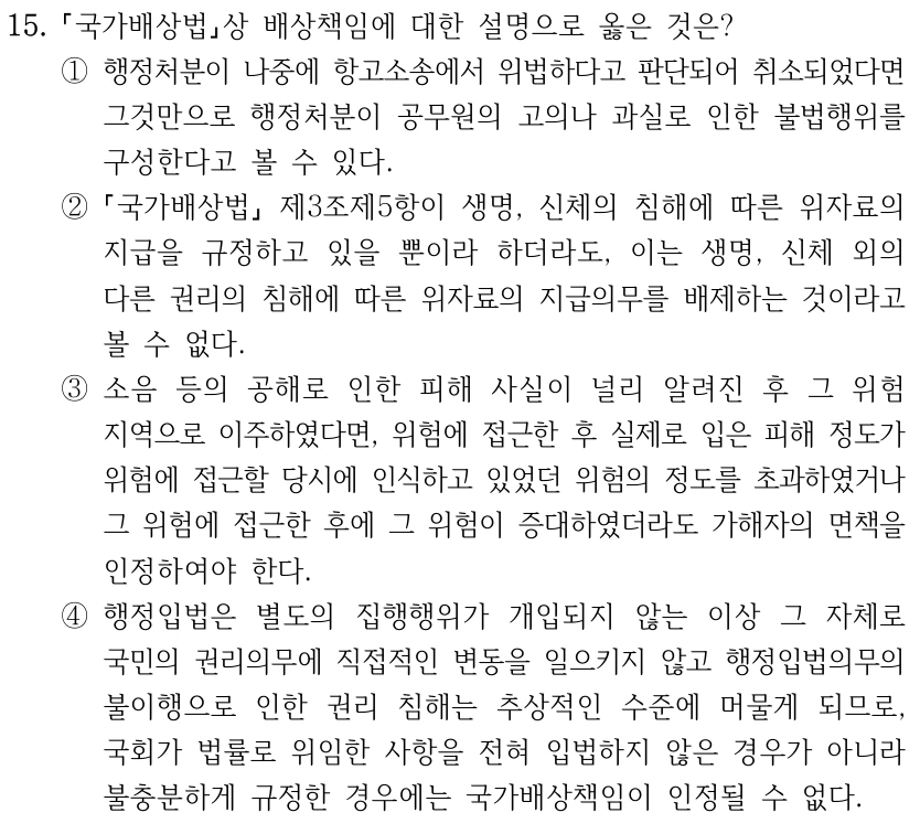 15. 국가배상법상 배상책임에 대한 설명으로 옳은 것은? ①행정처분이 나중에 항고소송에서 위법하다고 판단되어 취소되었다면 그것만으로 행정처분이 공무원의 고의나 과실로 인한 불법행위를 구성한다고 볼 수 있다. ② 국가배상법 제3조제5항이 생명, 신체의 침해에 따른 위자료의 지급을 규정하고 있을 뿐이라 하더라도, 이는 생명, 신체 외의 다른 권리의 침해에 따른 위자료의 지급의무를 배제하는 것이라고 볼 수 없다. ③소음 등의 공해로 인한 피해 사실이 널리 알려진 후 그 위험 지역으로 이주하였다면, 위험에 접근한 후 실제로 입은 피해 정도가 위험에 접근할 당시에 인식하고 있었던 위험의 정도를 초과하였거나 그 위험에 접근한 후에 그 위험이 증대하였더라도 가해자의 면책을 인정하여야 한다. ④행정입법은 별도의 집행행위가 개입되지 않는 이상 그 자체로 국민의 권리의무에 직접적인 변동을 일으키지 않고 행정입법의무의 불이행으로 인한 권리 침해는 추상적인 수준에 머물게 되므로, 국회가 법률로 위임한 사항을 전혀 입법하지 않은 경우가 아니라 불충분하게 규정한 경우에는 국가배상책임이 인정될 수 없다.