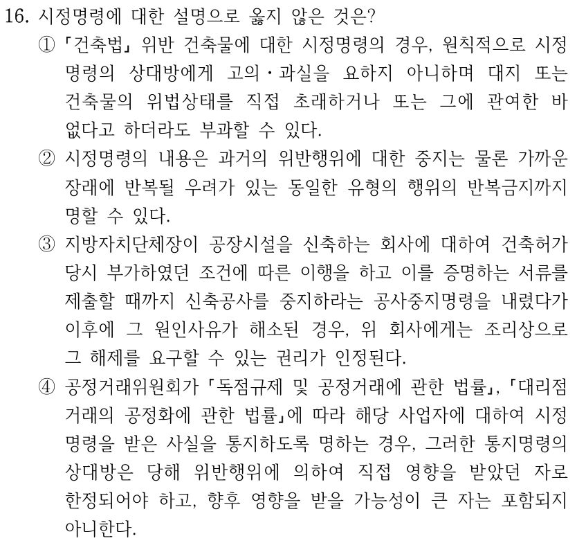 16. 시정명령에 대한 설명으로 옳지 않은 것은? ① 건축법 위반 건축물에 대한 시정명령의 경우, 원칙적으로 시정 명령의 상대방에게 고의ㆍ과실을 요하지 아니하며 대지 또는 건축물의 위법상태를 직접 초래하거나 또는 그에 관여한 바 없다고 하더라도 부과할 수 있다. ②시정명령의 내용은 과거의 위반행위에 대한 중지는 물론 가까운 장래에 반복될 우려가 있는 동일한 유형의 행위의 반복금지까지 명할 수 있다. ③지방자치단체장이 공장시설을 신축하는 회사에 대하여 건축허가 당시 부가하였던 조건에 따른 이행을 하고 이를 증명하는 서류를 제출할 때까지 신축공사를 중지하라는 공사중지명령을 내렸다가 이후에 그 원인사유가 해소된 경우, 위 회사에게는 조리상으로 그 해제를 요구할 수 있는 권리가 인정된다. ④공정거래위원회가 독점규제 및 공정거래에 관한 법률, 대리점 거래의 공정화에 관한 법률에 따라 해당 사업자에 대하여 시정 명령을 받은 사실을 통지하도록 명하는 경우, 그러한 통지명령의 상대방은 당해 위반행위에 의하여 직접 영향을 받았던 자로 한정되어야 하고, 향후 영향을 받을 가능성이 큰 자는 포함되지 아니한다.