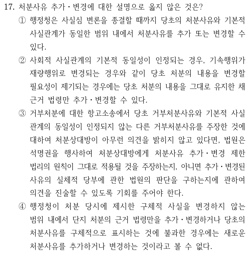 17. 처분사유 추가ㆍ변경에 대한 설명으로 옳지 않은 것은? ①행정청은 사실심 변론을 종결할 때까지 당초의 처분사유와 기본적 사실관계가 동일한 범위 내에서 처분사유를 추가 또는 변경할 수 있다. ②사회적 사실관계의 기본적 동일성이 인정되는 경우, 기속행위가 재량행위로 변경되는 경우와 같이 당초 처분의 내용을 변경할 필요성이 제기되는 경우에는 당초 처분의 내용을 그대로 유지한 채 근거 법령만 추가ㆍ변경할 수 있다. ③거부처분에 대한 항고소송에서 당초 거부처분사유와 기본적 사실 관계의 동일성이 인정되지 않는 다른 거부처분사유를 주장한 것에 대하여 처분상대방이 아무런 의견을 밝히지 않고 있다면, 법원은 석명권을 행사하여 처분상대방에게 처분사유 추가ㆍ변경 제한 법리의 원칙이 그대로 적용될 것을 주장하는지, 아니면 추가ㆍ변경된 사유의 실체적 당부에 관한 법원의 판단을 구하는지에 관하여 의견을 진술할 수 있도록 기회를 주어야 한다. ④행정청이 처분 당시에 제시한 구체적 사실을 변경하지 않는 범위 내에서 단지 처분의 근거 법령만을 추가ㆍ변경하거나 당초의 처분사유를 구체적으로 표시하는 것에 불과한 경우에는 새로운 처분사유를 추가하거나 변경하는 것이라고 볼 수 없다.