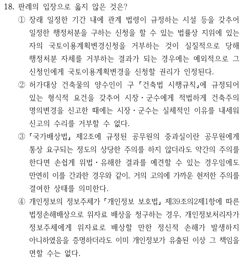 18. 판례의 입장으로 옳지 않은 것은? ①장래 일정한 기간 내에 관계 법령이 규정하는 시설 등을 갖추어 일정한 행정처분을 구하는 신청을 할 수 있는 법률상 지위에 있는 자의 국토이용계획변경신청을 거부하는 것이 실질적으로 당해 행정처분 자체를 거부하는 결과가 되는 경우에는 예외적으로 그 신청인에게 국토이용계획변경을 신청할 권리가 인정된다. ②허가대상 건축물의 양수인이 구 건축법 시행규칙에 규정되어 있는 형식적 요건을 갖추어 시장ㆍ군수에게 적법하게 건축주의 명의변경을 신고한 때에는 시장ㆍ군수는 실체적인 이유를 내세워 신고의 수리를 거부할 수 없다. ③ 국가배상법 제2조에 규정된 공무원의 중과실이란 공무원에게 통상 요구되는 정도의 상당한 주의를 하지 않더라도 약간의 주의를 한다면 손쉽게 위법ㆍ유해한 결과를 예견할 수 있는 경우임에도 만연히 이를 간과한 경우와 같이, 거의 고의에 가까운 현저한 주의를 결여한 상태를 의미한다. ④개인정보의 정보주체가 개인정보 보호법 제39조의2제1항에 따른 법정손해배상으로 위자료 배상을 청구하는 경우, 개인정보처리자가 정보주체에게 위자료로 배상할 만한 정신적 손해가 발생하지 아니하였음을 증명하더라도 이미 개인정보가 유출된 이상 그 책임을 면할 수는 없다.