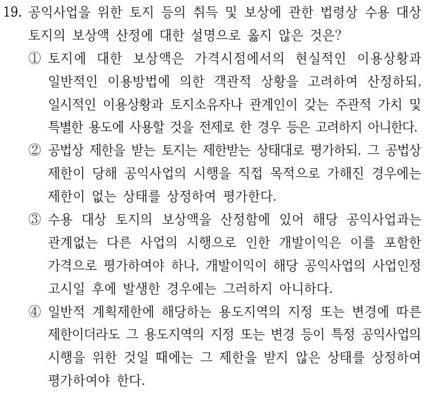 19. 공익사업을 위한 토지 등의 취득 및 보상에 관한 법령상 수용 대상 토지의 보상액 산정에 대한 설명으로 옳지 않은 것은? ①토지에 대한 보상액은 가격시점에서의 현실적인 이용상황과 일반적인 이용방법에 의한 객관적 상황을 고려하여 산정하되, 일시적인 이용상황과 토지소유자나 관계인이 갖는 주관적 가치 및 특별한 용도에 사용할 것을 전제로 한 경우 등은 고려하지 아니한다. ②공법상 제한을 받는 토지는 제한받는 상태대로 평가하되, 그 공법상 제한이 당해 공익사업의 시행을 직접 목적으로 가해진 경우에는 제한이 없는 상태를 상정하여 평가한다. ③수용 대상 토지의 보상액을 산정함에 있어 해당 공익사업과는 관계없는 다른 사업의 시행으로 인한 개발이익은 이를 포함한 가격으로 평가하여야 하나, 개발이익이 해당 공익사업의 사업인정 고시일 후에 발생한 경우에는 그러하지 아니하다. ④일반적 계획제한에 해당하는 용도지역의 지정 또는 변경에 따른 제한이더라도 그 용도지역의 지정 또는 변경 등이 특정 공익사업의 시행을 위한 것일 때에는 그 제한을 받지 않은 상태를 상정하여 평가하여야 한다.