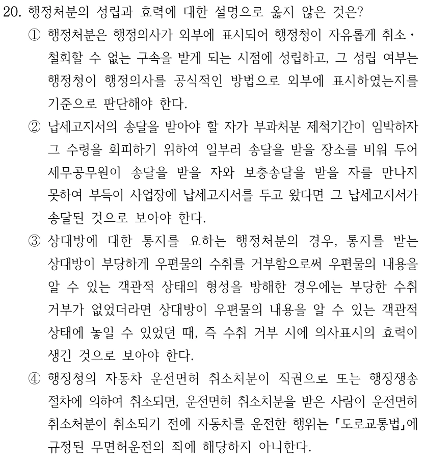 20. 행정처분의 성립과 효력에 대한 설명으로 옳지 않은 것은? ①행정처분은 행정의사가 외부에 표시되어 행정청이 자유롭게 취소ㆍ 철회할 수 없는 구속을 받게 되는 시점에 성립하고, 그 성립 여부는 행정청이 행정의사를 공식적인 방법으로 외부에 표시하였는지를 기준으로 판단해야 한다. ②납세고지서의 송달을 받아야 할 자가 부과처분 제척기간이 임박하자 그 수령을 회피하기 위하여 일부러 송달을 받을 장소를 비워 두어 세무공무원이 송달을 받을 자와 보충송달을 받을 자를 만나지 못하여 부득이 사업장에 납세고지서를 두고 왔다면 그 납세고지서가 송달된 것으로 보아야 한다. ③상대방에 대한 통지를 요하는 행정처분의 경우, 통지를 받는 상대방이 부당하게 우편물의 수취를 거부함으로써 우편물의 내용을 알 수 있는 객관적 상태의 형성을 방해한 경우에는 부당한 수취 거부가 없었더라면 상대방이 우편물의 내용을 알 수 있는 객관적 상태에 놓일 수 있었던 때, 즉 수취 거부 시에 의사표시의 효력이 생긴 것으로 보아야 한다. ④행정청의 자동차 운전면허 취소처분이 직권으로 또는 행정쟁송 절차에 의하여 취소되면, 운전면허 취소처분을 받은 사람이 운전면허 취소처분이 취소되기 전에 자동차를 운전한 행위는 도로교통법에 규정된 무면허운전의 죄에 해당하지 아니한다.