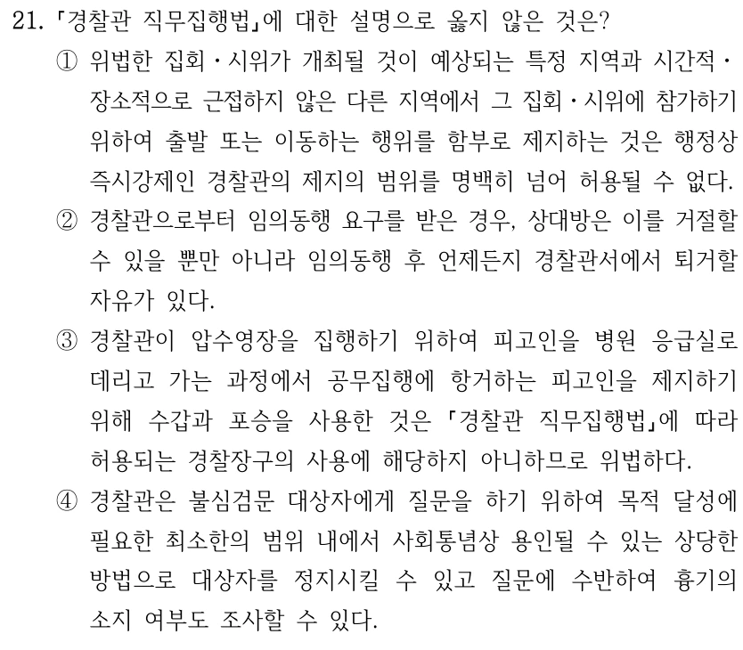 21. 경찰관 직무집행법에 대한 설명으로 옳지 않은 것은? ①위법한 집회ㆍ시위가 개최될 것이 예상되는 특정 지역과 시간적ㆍ 장소적으로 근접하지 않은 다른 지역에서 그 집회ㆍ시위에 참가하기 위하여 출발 또는 이동하는 행위를 함부로 제지하는 것은 행정상 즉시강제인 경찰관의 제지의 범위를 명백히 넘어 허용될 수 없다. ②경찰관으로부터 임의동행 요구를 받은 경우, 상대방은 이를 거절할 수 있을 뿐만 아니라 임의동행 후 언제든지 경찰관서에서 퇴거할 자유가 있다. ③경찰관이 압수영장을 집행하기 위하여 피고인을 병원 응급실로 데리고 가는 과정에서 공무집행에 항거하는 피고인을 제지하기 위해 수갑과 포승을 사용한 것은 경찰관 직무집행법에 따라 허용되는 경찰장구의 사용에 해당하지 아니하므로 위법하다. ④경찰관은 불심검문 대상자에게 질문을 하기 위하여 목적 달성에 필요한 최소한의 범위 내에서 사회통념상 용인될 수 있는 상당한 방법으로 대상자를 정지시킬 수 있고 질문에 수반하여 흉기의 소지 여부도 조사할 수 있다.