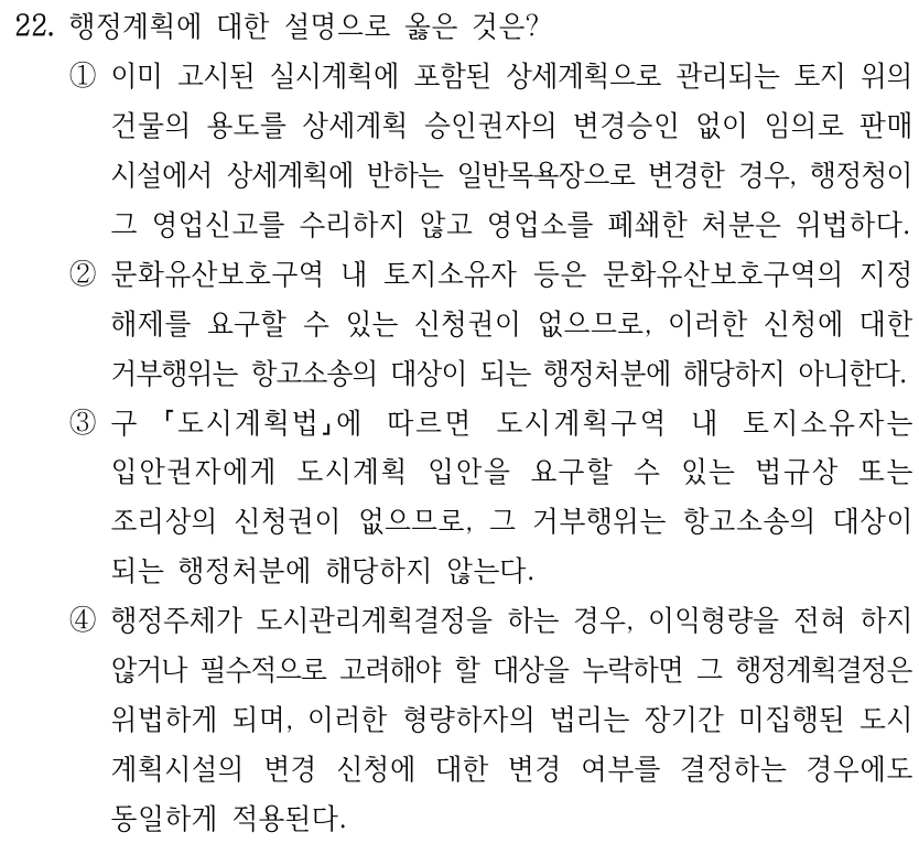 22. 행정계획에 대한 설명으로 옳은 것은? ①이미 고시된 실시계획에 포함된 상세계획으로 관리되는 토지 위의 건물의 용도를 상세계획 승인권자의 변경승인 없이 임의로 판매 시설에서 상세계획에 반하는 일반목욕장으로 변경한 경우, 행정청이 그 영업신고를 수리하지 않고 영업소를 폐쇄한 처분은 위법하다. ②문화유산보호구역 내 토지소유자 등은 문화유산보호구역의 지정 해제를 요구할 수 있는 신청권이 없으므로, 이러한 신청에 대한 거부행위는 항고소송의 대상이 되는 행정처분에 해당하지 아니한다. ③구 도시계획법에 따르면 도시계획구역 내 토지소유자는 입안권자에게 도시계획 입안을 요구할 수 있는 법규상 또는 조리상의 신청권이 없으므로, 그 거부행위는 항고소송의 대상이 되는 행정처분에 해당하지 않는다. ④행정주체가 도시관리계획결정을 하는 경우, 이익형량을 전혀 하지 않거나 필수적으로 고려해야 할 대상을 누락하면 그 행정계획결정은 위법하게 되며, 이러한 형량하자의 법리는 장기간 미집행된 도시 계획시설의 변경 신청에 대한 변경 여부를 결정하는 경우에도 동일하게 적용된다.