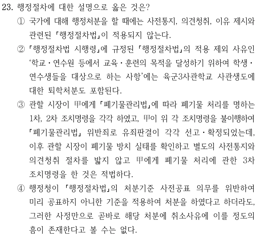 23. 행정절차에 대한 설명으로 옳은 것은? ①국가에 대해 행정처분을 할 때에는 사전통지, 의견청취, 이유 제시와 관련된 행정절차법이 적용되지 않는다. ② 행정절차법 시행령에 규정된 행정절차법의 적용 제외 사유인 ‘학교ㆍ연수원 등에서 교육ㆍ훈련의 목적을 달성하기 위하여 학생ㆍ 연수생들을 대상으로 하는 사항’에는 육군3사관학교 사관생도에 대한 퇴학처분도 포함된다. ③관할 시장이 甲에게 폐기물관리법에 따라 폐기물 처리를 명하는 1차, 2차 조치명령을 각각 하였고, 甲이 위 각 조치명령을 불이행하여 폐기물관리법 위반죄로 유죄판결이 각각 선고ㆍ확정되었는데, 이후 관할 시장이 폐기물 방치 실태를 확인하고 별도의 사전통지와 의견청취 절차를 밟지 않고 甲에게 폐기물 처리에 관한 3차 조치명령을 한 것은 적법하다. ④행정청이 행정절차법의 처분기준 사전공표 의무를 위반하여 미리 공표하지 아니한 기준을 적용하여 처분을 하였다고 하더라도, 그러한 사정만으로 곧바로 해당 처분에 취소사유에 이를 정도의 흠이 존재한다고 볼 수는 없다.