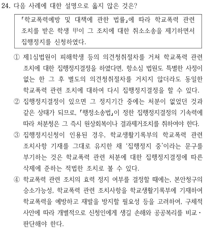 24. 다음 사례에 대한 설명으로 옳지 않은 것은? 학교폭력예방 및 대책에 관한 법률에 따라 학교폭력 관련 조치를 받은 학생 甲이 그 조치에 대한 취소소송을 제기하면서 집행정지를 신청하였다. ①제1심법원이 피해학생 등의 의견청취절차를 거쳐 학교폭력 관련 조치에 대한 집행정지결정을 하였다면, 항소심 법원도 특별한 사정이 없는 한 그 후 별도의 의견청취절차를 거치지 않더라도 동일한 학교폭력 관련 조치에 대하여 다시 집행정지결정을 할 수 있다. ②집행정지결정이 있으면 그 정지기간 중에는 처분이 없었던 것과 같은 상태가 되므로, 행정소송법이 정한 집행정지결정의 기속력에 따라 처분청은 그 즉시 원상회복이나 결과제거조치를 취하여야 한다. ③집행정지신청이 인용된 경우, 학교생활기록부의 학교폭력 관련 조치사항 기재를 그대로 유지한 채 ‘집행정지 중’이라는 문구를 부기하는 것은 학교폭력 관련 처분에 대한 집행정지결정에 따른 삭제에 준하는 적법한 조치로 볼 수 있다. ④학교폭력 관련 조치의 효력 정지 여부를 결정할 때에는, 본안청구의 승소가능성, 학교폭력 관련 조치사항을 학교생활기록부에 기재하여 학교폭력을 예방하고 재발을 방지할 필요성 등을 고려하여, 구체적 사안에 따라 개별적으로 신청인에게 생길 손해와 공공복리를 비교ㆍ 판단해야 한다.
