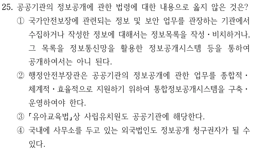 25. 공공기관의 정보공개에 관한 법령에 대한 내용으로 옳지 않은 것은? ①국가안전보장에 관련되는 정보 및 보안 업무를 관장하는 기관에서 수집하거나 작성한 정보에 대해서는 정보목록을 작성ㆍ비치하거나, 그 목록을 정보통신망을 활용한 정보공개시스템 등을 통하여 공개하여서는 아니 된다. ②행정안전부장관은 공공기관의 정보공개에 관한 업무를 종합적ㆍ 체계적ㆍ효율적으로 지원하기 위하여 통합정보공개시스템을 구축ㆍ 운영하여야 한다. ③ 유아교육법상 사립유치원도 공공기관에 해당한다. ④국내에 사무소를 두고 있는 외국법인도 정보공개 청구권자가 될 수 있다.