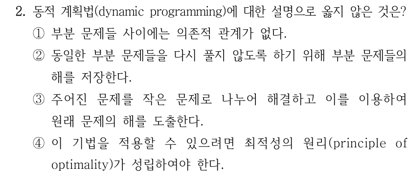 2. 동적 계획법(dynamic programming)에 대한 설명으로 옳지 않은 것은? ①부분 문제들 사이에는 의존적 관계가 없다. ②동일한 부분 문제들을 다시 풀지 않도록 하기 위해 부분 문제들의 해를 저장한다. ③주어진 문제를 작은 문제로 나누어 해결하고 이를 이용하여 원래 문제의 해를 도출한다. ④이 기법을 적용할 수 있으려면 최적성의 원리(principle of optimality)가 성립하여야 한다.