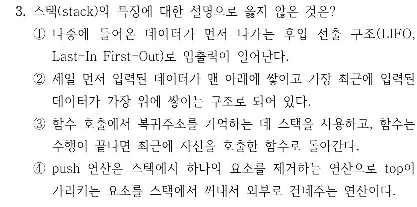 3. 스택(stack)의 특징에 대한 설명으로 옳지 않은 것은? ①나중에 들어온 데이터가 먼저 나가는 후입 선출 구조(LIFO, Last-In First-Out)로 입출력이 일어난다. ②제일 먼저 입력된 데이터가 맨 아래에 쌓이고 가장 최근에 입력된 데이터가 가장 위에 쌓이는 구조로 되어 있다. ③함수 호출에서 복귀주소를 기억하는 데 스택을 사용하고, 함수는 수행이 끝나면 최근에 자신을 호출한 함수로 돌아간다. ④push 연산은 스택에서 하나의 요소를 제거하는 연산으로 top이 가리키는 요소를 스택에서 꺼내서 외부로 건네주는 연산이다.