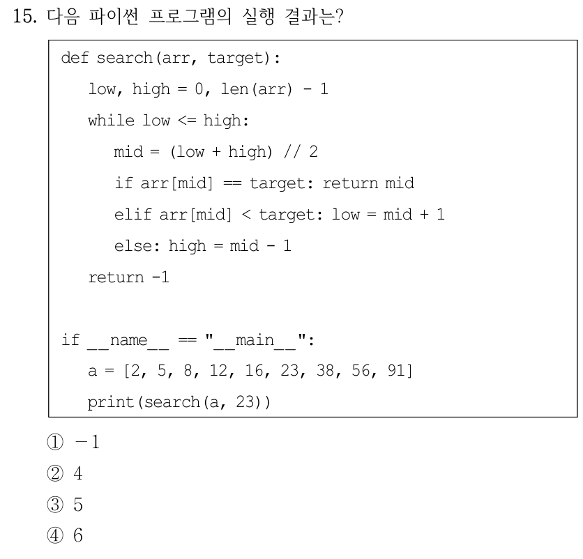 15. 다음 파이썬 프로그램의 실행 결과는? def search(arr, target): low, high = 0, len(arr) - 1 while low <= high: mid = (low + high) // 2 if arr[mid] == target: return mid elif arr[mid] < target: low = mid + 1 else: high = mid - 1 return -1 if __name__ == "__main__": a = [2, 5, 8, 12, 16, 23, 38, 56, 91] print(search(a, 23)) ①－1 ②4 ③5 ④6