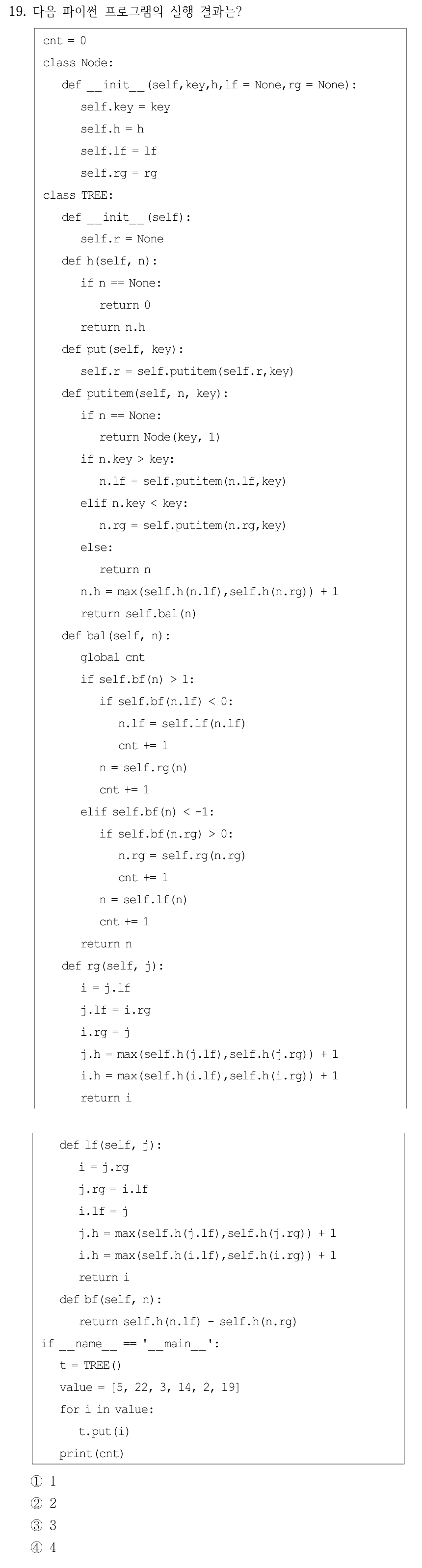 19. 다음 파이썬 프로그램의 실행 결과는? cnt = 0 class Node: def __init__(self,key,h,lf = None,rg = None): self.key = key self.h = h self.lf = lf self.rg = rg class TREE: def __init__(self): self.r = None def h(self, n): if n == None: return 0 return n.h def put(self, key): self.r = self.putitem(self.r,key) def putitem(self, n, key): if n == None: return Node(key, 1) if n.key > key: n.lf = self.putitem(n.lf,key) elif n.key < key: n.rg = self.putitem(n.rg,key) else: return n n.h = max(self.h(n.lf),self.h(n.rg)) + 1 return self.bal(n) def bal(self, n): global cnt if self.bf(n) > 1: if self.bf(n.lf) < 0: n.lf = self.lf(n.lf) cnt += 1 n = self.rg(n) cnt += 1 elif self.bf(n) < -1: if self.bf(n.rg) > 0: n.rg = self.rg(n.rg) cnt += 1 n = self.lf(n) cnt += 1 return n def rg(self, j): i = j.lf j.lf = i.rg i.rg = j j.h = max(self.h(j.lf),self.h(j.rg)) + 1 i.h = max(self.h(i.lf),self.h(i.rg)) + 1 return i def lf(self, j): i = j.rg j.rg = i.lf i.lf = j j.h = max(self.h(j.lf),self.h(j.rg)) + 1 i.h = max(self.h(i.lf),self.h(i.rg)) + 1 return i def bf(self, n): return self.h(n.lf) - self.h(n.rg) if __name__ == '__main__': t = TREE() value = [5, 22, 3, 14, 2, 19] for i in value: t.put(i) print(cnt) ①1 ②2 ③3 ④4 파이썬 AVL트리 코드가 왼쪽 단 전체에서 오른쪽 단 상단으로 이어지며 이 이미지는 두 부분을 읽는 순서대로 위아래로 배치했다. 삽입 값은 [5,22,3,14,2,19]이며 회전 직후 전역변수 cnt를 증가시키는 위치와 두 열의 코드 연결을 원문 이미지에 보존했다.