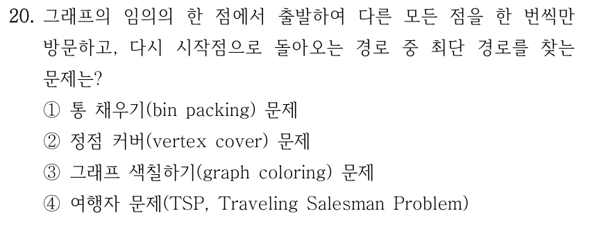 20. 그래프의 임의의 한 점에서 출발하여 다른 모든 점을 한 번씩만 방문하고, 다시 시작점으로 돌아오는 경로 중 최단 경로를 찾는 문제는? ①통 채우기(bin packing) 문제 ②정점 커버(vertex cover) 문제 ③그래프 색칠하기(graph coloring) 문제 ④여행자 문제(TSP, Traveling Salesman Problem)