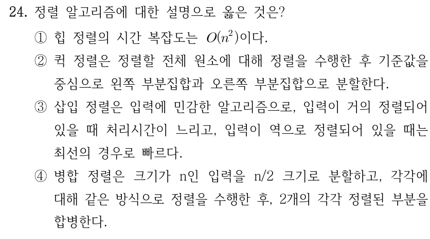 24. 정렬 알고리즘에 대한 설명으로 옳은 것은? ①힙 정렬의 시간 복잡도는 O(n²)이다. ②퀵 정렬은 정렬할 전체 원소에 대해 정렬을 수행한 후 기준값을 중심으로 왼쪽 부분집합과 오른쪽 부분집합으로 분할한다. ③삽입 정렬은 입력에 민감한 알고리즘으로, 입력이 거의 정렬되어 있을 때 처리시간이 느리고, 입력이 역으로 정렬되어 있을 때는 최선의 경우로 빠르다. ④병합 정렬은 크기가 n인 입력을 n/2 크기로 분할하고, 각각에 대해 같은 방식으로 정렬을 수행한 후, 2개의 각각 정렬된 부분을 합병한다.