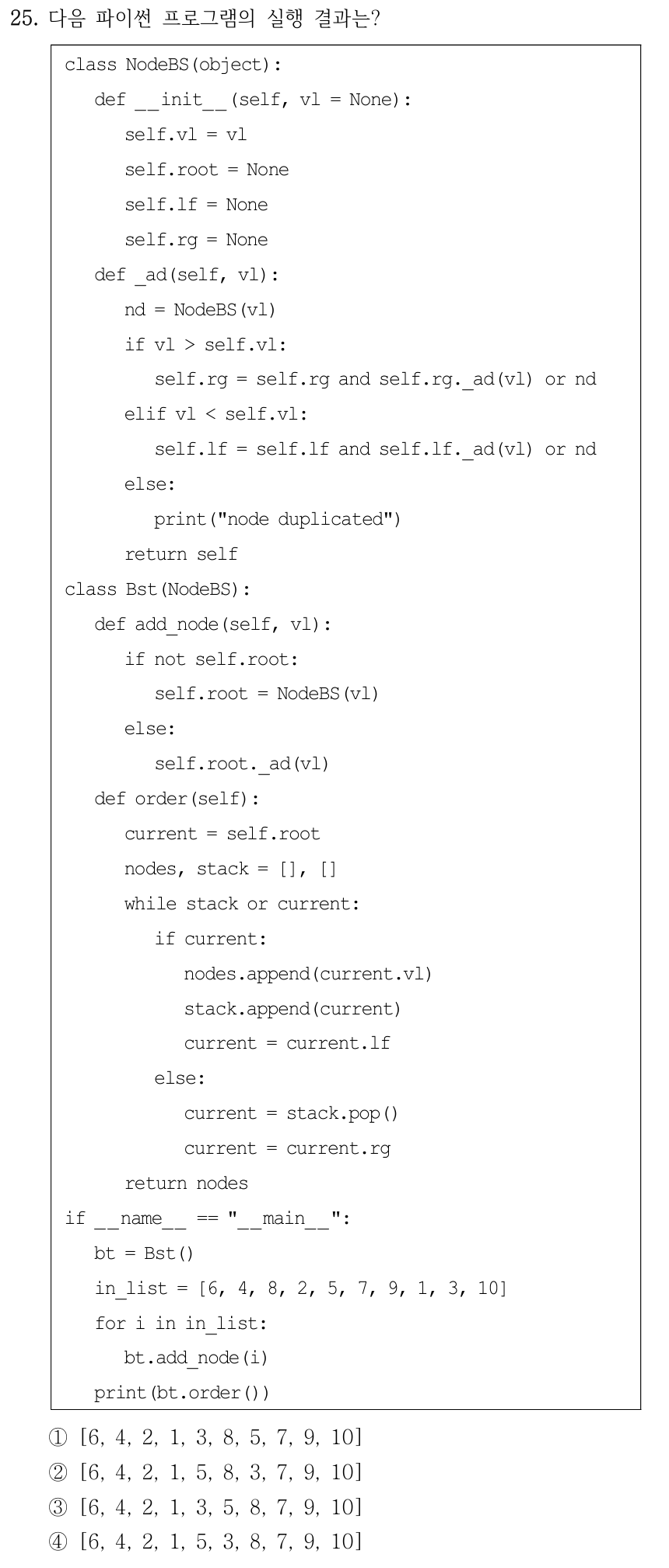 25. 다음 파이썬 프로그램의 실행 결과는? class NodeBS(object): def __init__(self, vl = None): self.vl = vl self.root = None self.lf = None self.rg = None def _ad(self, vl): nd = NodeBS(vl) if vl > self.vl: self.rg = self.rg and self.rg._ad(vl) or nd elif vl < self.vl: self.lf = self.lf and self.lf._ad(vl) or nd else: print("node duplicated") return self class Bst(NodeBS): def add_node(self, vl): if not self.root: self.root = NodeBS(vl) else: self.root._ad(vl) def order(self): current = self.root nodes, stack = [], [] while stack or current: if current: nodes.append(current.vl) stack.append(current) current = current.lf else: current = stack.pop() current = current.rg return nodes if __name__ == "__main__": bt = Bst() in_list = [6, 4, 8, 2, 5, 7, 9, 1, 3, 10] for i in in_list: bt.add_node(i) print(bt.order()) ①[6, 4, 2, 1, 3, 8, 5, 7, 9, 10] ②[6, 4, 2, 1, 5, 8, 3, 7, 9, 10] ③[6, 4, 2, 1, 3, 5, 8, 7, 9, 10] ④[6, 4, 2, 1, 5, 3, 8, 7, 9, 10] 이진검색트리 입력은 [6,4,8,2,5,7,9,1,3,10]이고 order 함수는 현재 노드를 추가한 뒤 왼쪽 가지를 방문하며 스택에서 꺼내 오른쪽 가지로 이동한다.