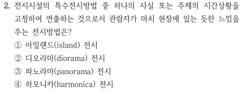 2. 전시시설의 특수전시방법 중 하나의 사실 또는 주제의 시간상황을 고정하여 연출하는 것으로서 관람자가 마치 현장에 있는 듯한 느낌을 주는 전시방법은? ① 아일랜드(island) 전시 ② 디오라마(diorama) 전시 ③ 파노라마(panorama) 전시 ④ 하모니카(harmonica) 전시