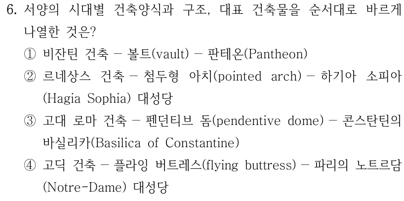 6. 서양의 시대별 건축양식과 구조, 대표 건축물을 순서대로 바르게 나열한 것은? ① 비잔틴 건축－볼트(vault)－판테온(Pantheon) ② 르네상스 건축－첨두형 아치(pointed arch)－하기아 소피아(Hagia Sophia) 대성당 ③ 고대 로마 건축－펜던티브 돔(pendentive dome)－콘스탄틴의 바실리카(Basilica of Constantine) ④ 고딕 건축－플라잉 버트레스(flying buttress)－파리의 노트르담(Notre-Dame) 대성당
