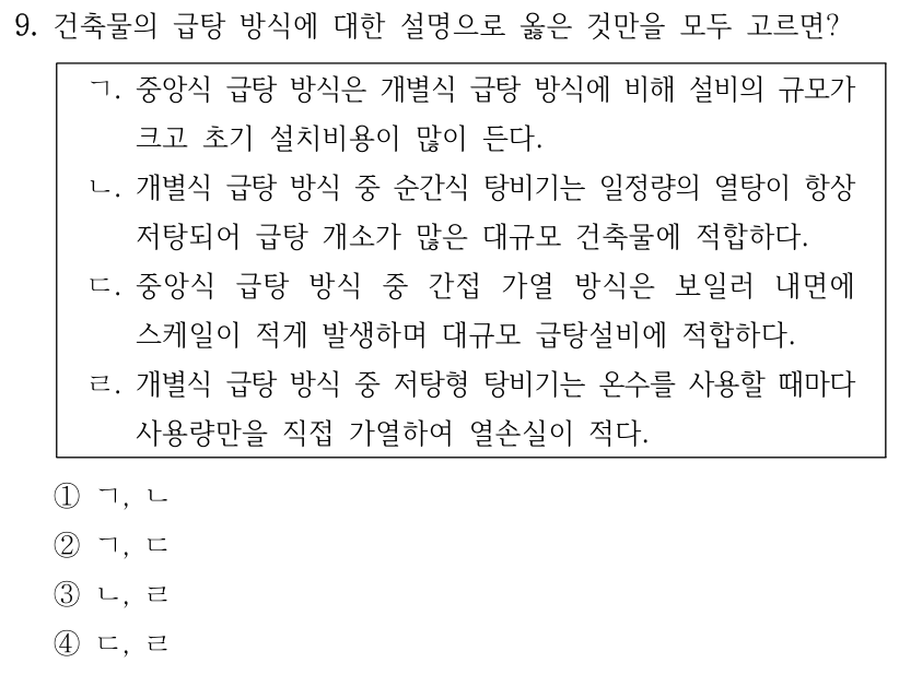 9. 건축물의 급탕 방식에 대한 설명으로 옳은 것만을 모두 고르면? ㄱ. 중앙식 급탕 방식은 개별식 급탕 방식에 비해 설비의 규모가 크고 초기 설치비용이 많이 든다. ㄴ. 개별식 급탕 방식 중 순간식 탕비기는 일정량의 열탕이 항상 저탕되어 급탕 개소가 많은 대규모 건축물에 적합하다. ㄷ. 중앙식 급탕 방식 중 간접 가열 방식은 보일러 내면에 스케일이 적게 발생하며 대규모 급탕설비에 적합하다. ㄹ. 개별식 급탕 방식 중 저탕형 탕비기는 온수를 사용할 때마다 사용량만을 직접 가열하여 열손실이 적다. ① ㄱ, ㄴ ② ㄱ, ㄷ ③ ㄴ, ㄹ ④ ㄷ, ㄹ