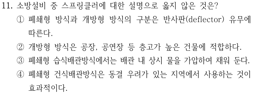11. 소방설비 중 스프링클러에 대한 설명으로 옳지 않은 것은? ① 폐쇄형 방식과 개방형 방식의 구분은 반사판(deflector) 유무에 따른다. ② 개방형 방식은 공장, 공연장 등 층고가 높은 건물에 적합하다. ③ 폐쇄형 습식배관방식에서는 배관 내 상시 물을 가압하여 채워 둔다. ④ 폐쇄형 건식배관방식은 동결 우려가 있는 지역에서 사용하는 것이 효과적이다.