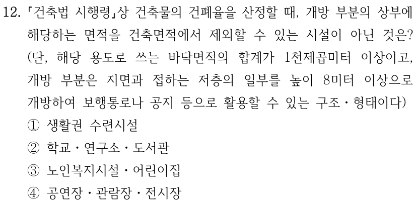 12. 「건축법 시행령」상 건축물의 건폐율을 산정할 때, 개방 부분의 상부에 해당하는 면적을 건축면적에서 제외할 수 있는 시설이 아닌 것은? (단, 해당 용도로 쓰는 바닥면적의 합계가 1천제곱미터 이상이고, 개방 부분은 지면과 접하는 저층의 일부를 높이 8미터 이상으로 개방하여 보행통로나 공지 등으로 활용할 수 있는 구조ㆍ형태이다) ① 생활권 수련시설 ② 학교ㆍ연구소ㆍ도서관 ③ 노인복지시설ㆍ어린이집 ④ 공연장ㆍ관람장ㆍ전시장