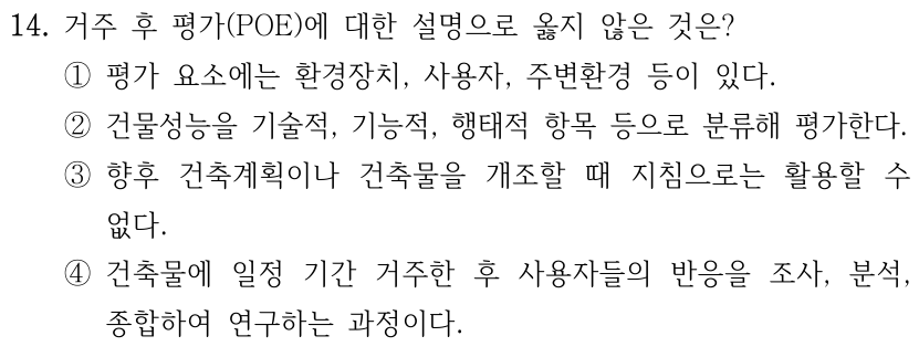 14. 거주 후 평가(POE)에 대한 설명으로 옳지 않은 것은? ① 평가 요소에는 환경장치, 사용자, 주변환경 등이 있다. ② 건물성능을 기술적, 기능적, 행태적 항목 등으로 분류해 평가한다. ③ 향후 건축계획이나 건축물을 개조할 때 지침으로는 활용할 수 없다. ④ 건축물에 일정 기간 거주한 후 사용자들의 반응을 조사, 분석, 종합하여 연구하는 과정이다.