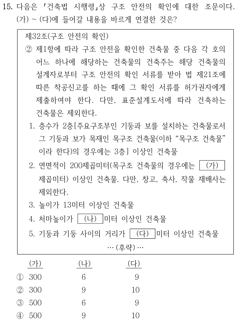 15. 다음은 「건축법 시행령」상 구조 안전의 확인에 대한 조문이다. (가)~(다)에 들어갈 내용을 바르게 연결한 것은? 제32조(구조 안전의 확인) ② 제1항에 따라 구조 안전을 확인한 건축물 중 다음 각 호의 어느 하나에 해당하는 건축물의 건축주는 해당 건축물의 설계자로부터 구조 안전의 확인 서류를 받아 법 제21조에 따른 착공신고를 하는 때에 그 확인 서류를 허가권자에게 제출하여야 한다. 다만, 표준설계도서에 따라 건축하는 건축물은 제외한다. 1. 층수가 2층[주요구조부인 기둥과 보를 설치하는 건축물로서 그 기둥과 보가 목재인 목구조 건축물(이하 “목구조 건축물”이라 한다)의 경우에는 3층] 이상인 건축물. 2. 연면적이 200제곱미터(목구조 건축물의 경우에는 (가)제곱미터) 이상인 건축물. 다만, 창고, 축사, 작물 재배사는 제외한다. 3. 높이가 13미터 이상인 건축물. 4. 처마높이가 (나)미터 이상인 건축물. 5. 기둥과 기둥 사이의 거리가 (다)미터 이상인 건축물. …(후략)… 보기 순서는 (가), (나), (다): ① 300, 6, 9 ② 300, 9, 10 ③ 500, 6, 9 ④ 500, 9, 10