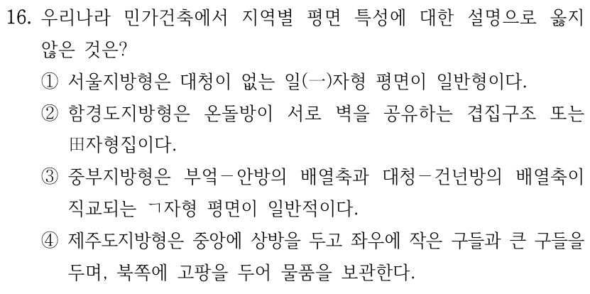 16. 우리나라 민가건축에서 지역별 평면 특성에 대한 설명으로 옳지 않은 것은? ① 서울지방형은 대청이 없는 일(一)자형 평면이 일반형이다. ② 함경도지방형은 온돌방이 서로 벽을 공유하는 겹집구조 또는 田자형집이다. ③ 중부지방형은 부엌－안방의 배열축과 대청－건넌방의 배열축이 직교되는 ㄱ자형 평면이 일반적이다. ④ 제주도지방형은 중앙에 상방을 두고 좌우에 작은 구들과 큰 구들을 두며, 북쪽에 고팡을 두어 물품을 보관한다.