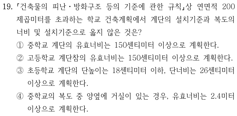 19. 「건축물의 피난ㆍ방화구조 등의 기준에 관한 규칙」상 연면적 200제곱미터를 초과하는 학교 건축계획에서 계단의 설치기준과 복도의 너비 및 설치기준으로 옳지 않은 것은? ① 중학교 계단의 유효너비는 150센티미터 이상으로 계획한다. ② 고등학교 계단참의 유효너비는 150센티미터 이상으로 계획한다. ③ 초등학교 계단의 단높이는 18센티미터 이하, 단너비는 26센티미터 이상으로 계획한다. ④ 중학교의 복도 양옆에 거실이 있는 경우, 유효너비는 2.4미터 이상으로 계획한다.
