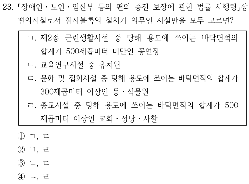 23. 「장애인ㆍ노인ㆍ임산부 등의 편의 증진 보장에 관한 법률 시행령」상 편의시설로서 점자블록의 설치가 의무인 시설만을 모두 고르면? ㄱ. 제2종 근린생활시설 중 당해 용도에 쓰이는 바닥면적의 합계가 500제곱미터 미만인 공연장. ㄴ. 교육연구시설 중 유치원. ㄷ. 문화 및 집회시설 중 당해 용도에 쓰이는 바닥면적의 합계가 300제곱미터 이상인 동ㆍ식물원. ㄹ. 종교시설 중 당해 용도에 쓰이는 바닥면적의 합계가 500제곱미터 이상인 교회ㆍ성당ㆍ사찰. ① ㄱ, ㄴ ② ㄱ, ㄷ ③ ㄴ, ㄷ ④ ㄴ, ㄹ