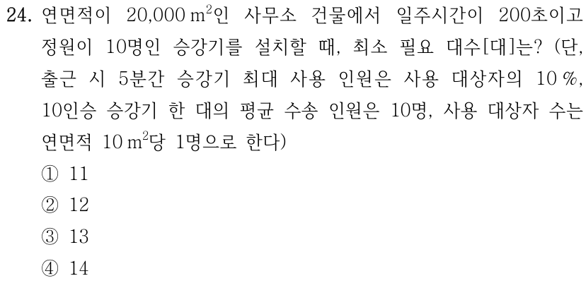 24. 연면적이 20,000 m²인 사무소 건물에서 일주시간이 200초이고 정원이 10명인 승강기를 설치할 때, 최소 필요 대수[대]는? (단, 출근 시 5분간 승강기 최대 사용 인원은 사용 대상자의 10%, 10인승 승강기 한 대의 평균 수송 인원은 10명, 사용 대상자 수는 연면적 10 m²당 1명으로 한다) ① 11 ② 12 ③ 13 ④ 14