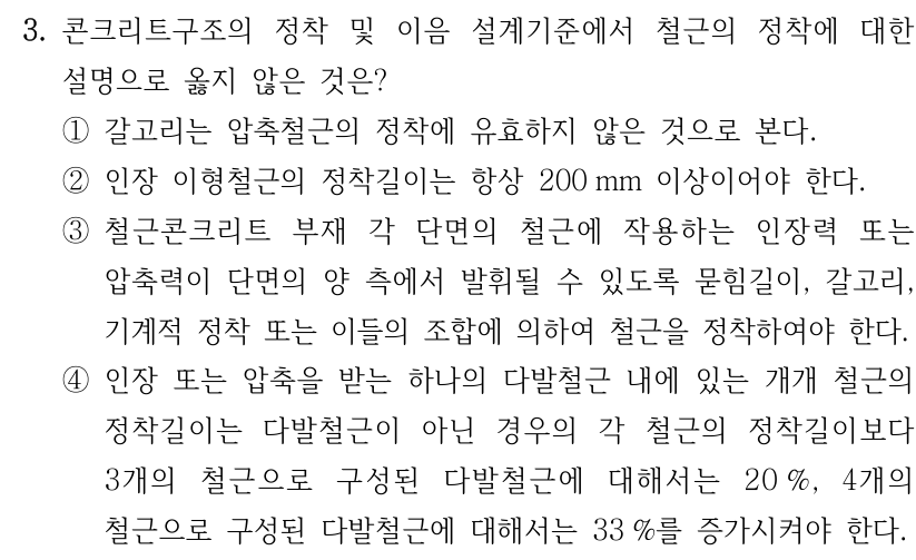 3. 콘크리트구조의 정착 및 이음 설계기준에서 철근의 정착에 대한 설명으로 옳지 않은 것은? ① 갈고리는 압축철근의 정착에 유효하지 않은 것으로 본다. ② 인장 이형철근의 정착길이는 항상 200 mm 이상이어야 한다. ③ 철근콘크리트 부재 각 단면의 철근에 작용하는 인장력 또는 압축력이 단면의 양 측에서 발휘될 수 있도록 묻힘길이, 갈고리, 기계적 정착 또는 이들의 조합에 의하여 철근을 정착하여야 한다. ④ 인장 또는 압축을 받는 하나의 다발철근 내에 있는 개개 철근의 정착길이는 다발철근이 아닌 경우의 각 철근의 정착길이보다 3개의 철근으로 구성된 다발철근에 대해서는 20%, 4개의 철근으로 구성된 다발철근에 대해서는 33%를 증가시켜야 한다.