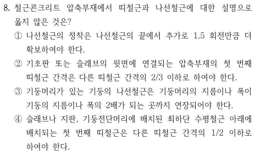 8. 철근콘크리트 압축부재에서 띠철근과 나선철근에 대한 설명으로 옳지 않은 것은? ① 나선철근의 정착은 나선철근의 끝에서 추가로 1.5회전만큼 더 확보하여야 한다. ② 기초판 또는 슬래브의 윗면에 연결되는 압축부재의 첫 번째 띠철근 간격은 다른 띠철근 간격의 2/3 이하로 하여야 한다. ③ 기둥머리가 있는 기둥의 나선철근은 기둥머리의 지름이나 폭이 기둥의 지름이나 폭의 2배가 되는 곳까지 연장되어야 한다. ④ 슬래브나 지판, 기둥전단머리에 배치된 최하단 수평철근 아래에 배치되는 첫 번째 띠철근은 다른 띠철근 간격의 1/2 이하로 하여야 한다.