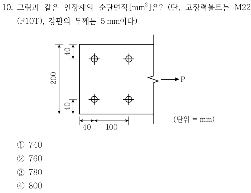 10. 그림과 같은 인장재의 순단면적[mm²]은? (단, 고장력볼트는 M22(F10T), 강판의 두께는 5 mm이다) 그림은 높이 200 mm의 강판에 볼트 구멍 4개가 2행 2열로 배치되고 오른쪽으로 인장력 P가 작용하는 모습이다. 위쪽 볼트 중심에서 강판 윗면까지, 아래쪽 볼트 중심에서 강판 아랫면까지 각각 40 mm이다. 왼쪽 끝에서 첫 번째 볼트 열까지 40 mm이고 두 볼트 열의 중심 간 거리는 100 mm이다. ① 740 ② 760 ③ 780 ④ 800