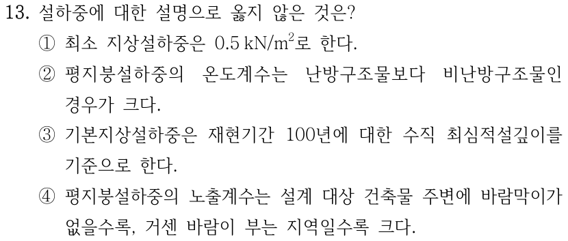 13. 설하중에 대한 설명으로 옳지 않은 것은? ① 최소 지상설하중은 0.5 kN/m²로 한다. ② 평지붕설하중의 온도계수는 난방구조물보다 비난방구조물인 경우가 크다. ③ 기본지상설하중은 재현기간 100년에 대한 수직 최심적설깊이를 기준으로 한다. ④ 평지붕설하중의 노출계수는 설계 대상 건축물 주변에 바람막이가 없을수록, 거센 바람이 부는 지역일수록 크다.