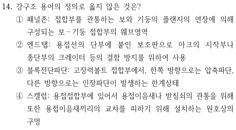14. 강구조 용어의 정의로 옳지 않은 것은? ① 패널존: 접합부를 관통하는 보와 기둥의 플랜지의 연장에 의해 구성되는 보–기둥 접합부의 웨브영역 ② 엔드탭: 용접선의 단부에 붙인 보조판으로 아크의 시작부나 종단부의 크레이터 등의 결함 방지를 위하여 사용 ③ 블록전단파단: 고장력볼트 접합부에서, 한쪽 방향으로는 압축파단, 다른 방향으로는 인장파단이 발생하는 한계상태 ④ 스캘럽: 용접접합부에 있어서 용접이음새나 받침쇠의 관통을 위해 또한 용접이음새끼리의 교차를 피하기 위해 설치하는 원호상의 구멍