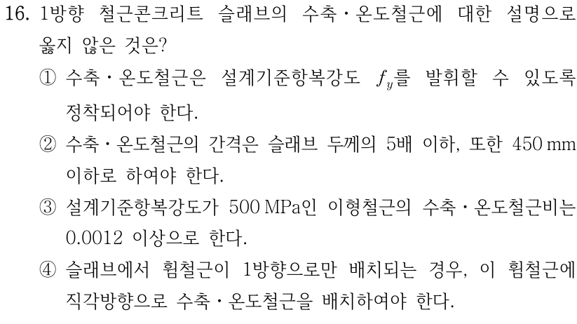 16. 1방향 철근콘크리트 슬래브의 수축·온도철근에 대한 설명으로 옳지 않은 것은? ① 수축·온도철근은 설계기준항복강도 f_y를 발휘할 수 있도록 정착되어야 한다. ② 수축·온도철근의 간격은 슬래브 두께의 5배 이하, 또한 450 mm 이하로 하여야 한다. ③ 설계기준항복강도가 500 MPa인 이형철근의 수축·온도철근비는 0.0012 이상으로 한다. ④ 슬래브에서 휨철근이 1방향으로만 배치되는 경우, 이 휨철근에 직각방향으로 수축·온도철근을 배치하여야 한다.