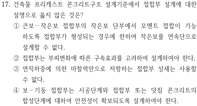 17. 건축물 프리캐스트 콘크리트구조 설계기준에서 접합부 설계에 대한 설명으로 옳지 않은 것은? ① 큰보–작은보 접합부의 작은보 단부에서 모멘트 접합이 가능하도록 접합부가 형성되는 경우에 한하여 작은보를 연속단으로 설계할 수 없다. ② 접합부는 부피변화에 따른 구속효과를 고려하여 설계하여야 한다. ③ 연직하중에 의한 마찰력만으로 저항하는 접합부 상세는 사용할 수 없다. ④ 보–기둥 접합부는 시공단계와 접합부 또는 덧침 콘크리트의 합성단계에 대하여 안전성이 확보되도록 설계하여야 한다.